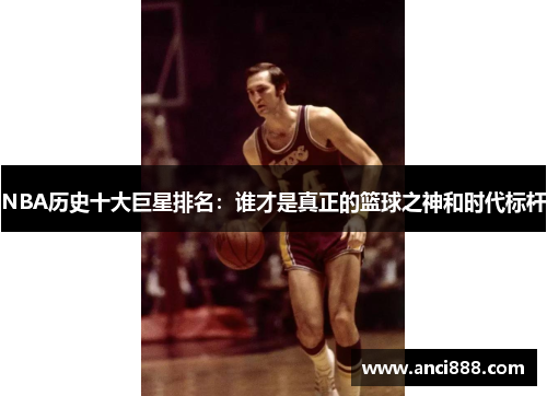 NBA历史十大巨星排名：谁才是真正的篮球之神和时代标杆